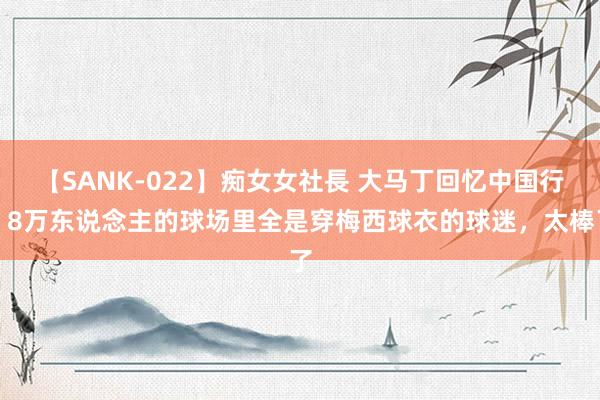 【SANK-022】痴女女社長 大马丁回忆中国行：8万东说念主的球场里全是穿梅西球衣的球迷，太棒了