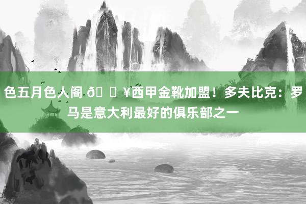 色五月色人阁 ?西甲金靴加盟！多夫比克：罗马是意大利最好的俱乐部之一