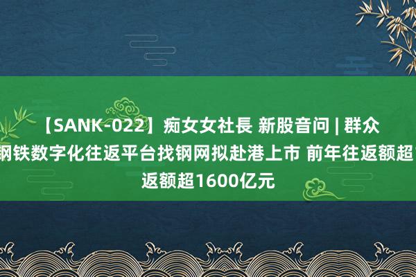 【SANK-022】痴女女社長 新股音问 | 群众最大三方钢铁数字化往返平台找钢网拟赴港上市 前年往返额超1600亿元