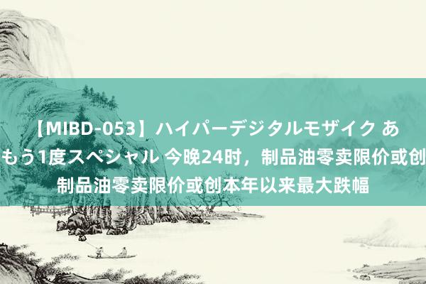 【MIBD-053】ハイパーデジタルモザイク あの娘のセックスをもう1度スペシャル 今晚24时，制品油零卖限价或创本年以来最大跌幅