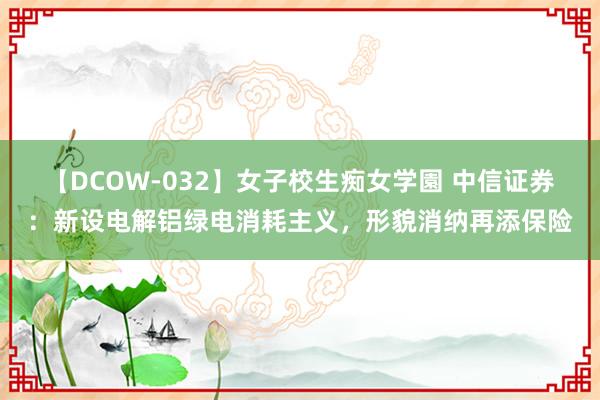 【DCOW-032】女子校生痴女学園 中信证券：新设电解铝绿电消耗主义，形貌消纳再添保险