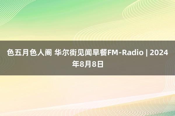 色五月色人阁 华尔街见闻早餐FM-Radio | 2024年8月8日