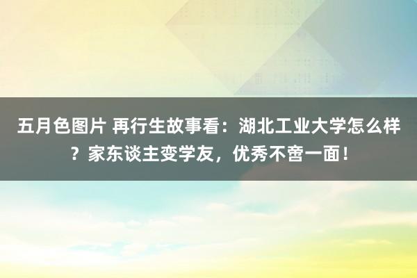 五月色图片 再行生故事看：湖北工业大学怎么样？家东谈主变学友，优秀不啻一面！