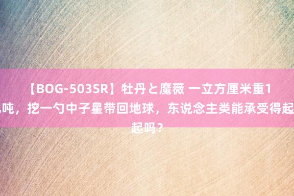 【BOG-503SR】牡丹と魔薇 一立方厘米重10亿吨，挖一勺中子星带回地球，东说念主类能承受得起吗？