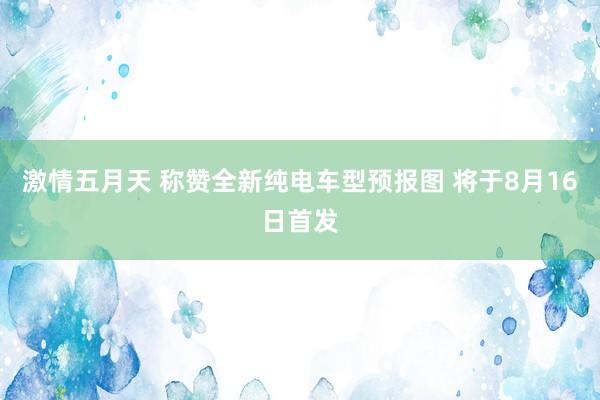 激情五月天 称赞全新纯电车型预报图 将于8月16日首发