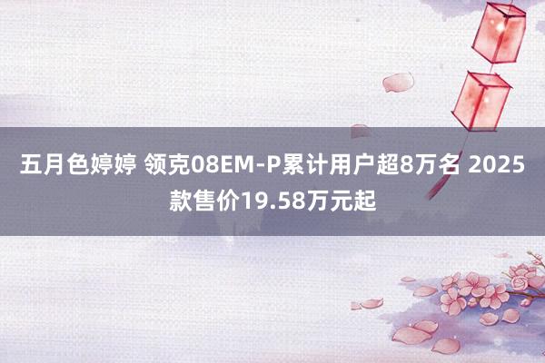 五月色婷婷 领克08EM-P累计用户超8万名 2025款售价19.58万元起