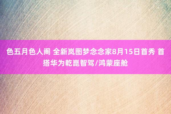 色五月色人阁 全新岚图梦念念家8月15日首秀 首搭华为乾崑智驾/鸿蒙座舱