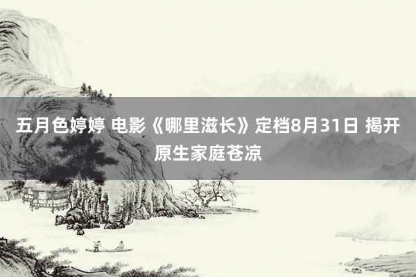 五月色婷婷 电影《哪里滋长》定档8月31日 揭开原生家庭苍凉