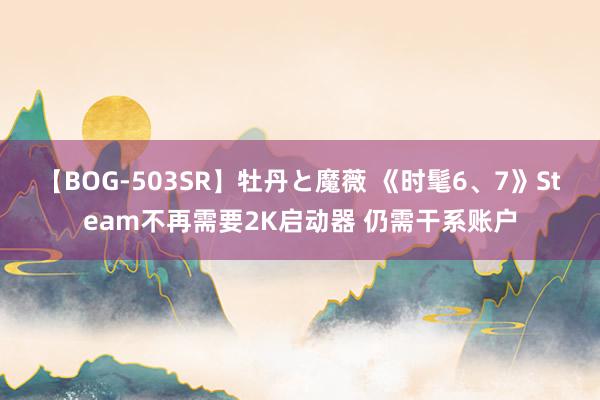 【BOG-503SR】牡丹と魔薇 《时髦6、7》Steam不再需要2K启动器 仍需干系账户