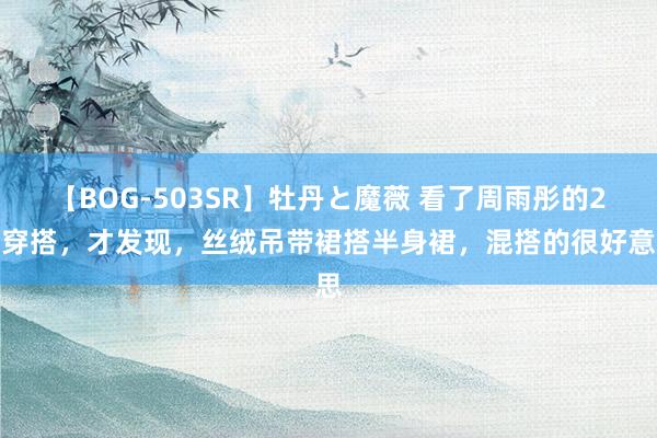 【BOG-503SR】牡丹と魔薇 看了周雨彤的2套穿搭，才发现，丝绒吊带裙搭半身裙，混搭的很好意思