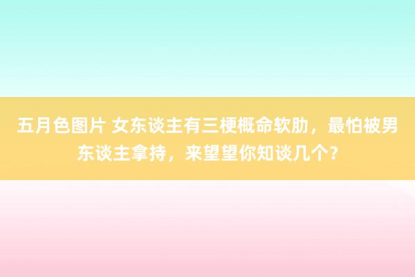 五月色图片 女东谈主有三梗概命软肋，最怕被男东谈主拿持，来望望你知谈几个？