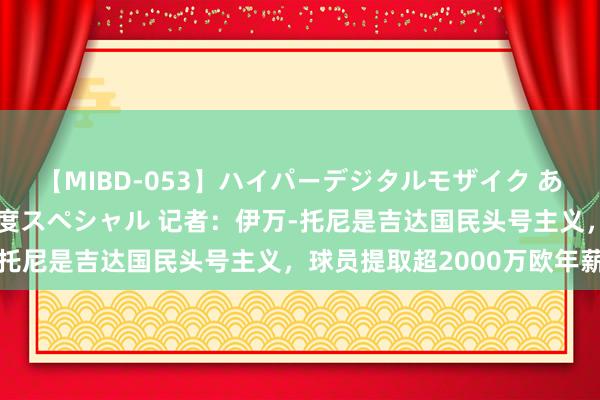 【MIBD-053】ハイパーデジタルモザイク あの娘のセックスをもう1度スペシャル 记者：伊万-托尼是吉达国民头号主义，球员提取超2000万欧年薪