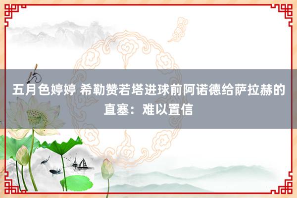 五月色婷婷 希勒赞若塔进球前阿诺德给萨拉赫的直塞：难以置信