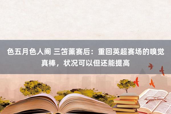 色五月色人阁 三笘薰赛后：重回英超赛场的嗅觉真棒，状况可以但还能提高