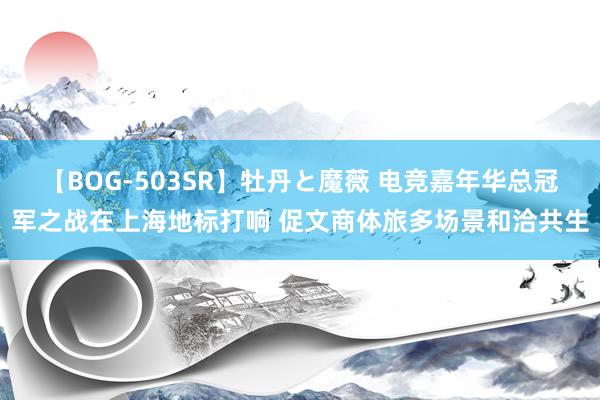 【BOG-503SR】牡丹と魔薇 电竞嘉年华总冠军之战在上海地标打响 促文商体旅多场景和洽共生