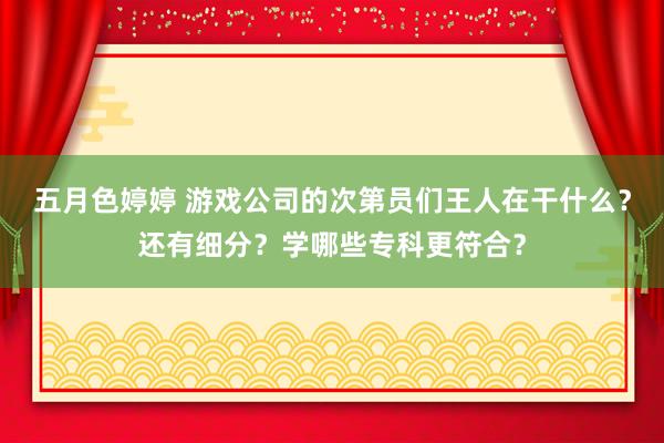 五月色婷婷 游戏公司的次第员们王人在干什么？还有细分？学哪些专科更符合？