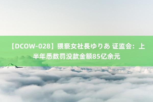 【DCOW-028】猥褻女社長ゆりあ 证监会：上半年悉数罚没款金额85亿余元