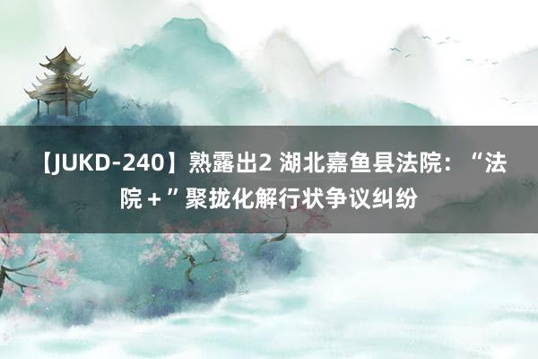 【JUKD-240】熟露出2 湖北嘉鱼县法院：“法院＋”聚拢化解行状争议纠纷