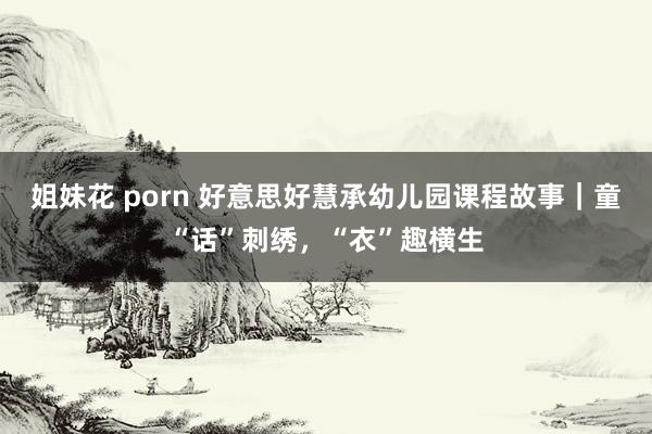 姐妹花 porn 好意思好慧承幼儿园课程故事｜童“话”刺绣，“衣”趣横生