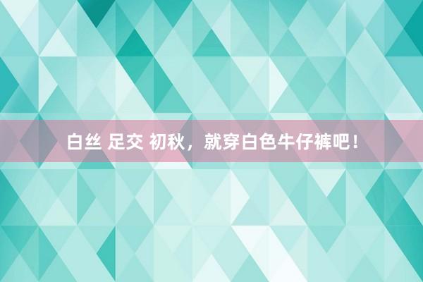 白丝 足交 初秋，就穿白色牛仔裤吧！