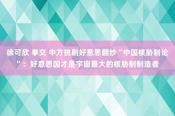 徐可欣 拳交 中方挑剔好意思翻炒“中国核胁制论”：好意思国才是宇宙最大的核胁制制造者