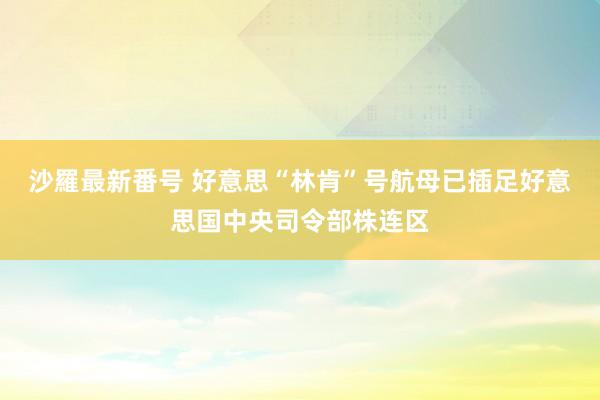 沙羅最新番号 好意思“林肯”号航母已插足好意思国中央司令部株连区