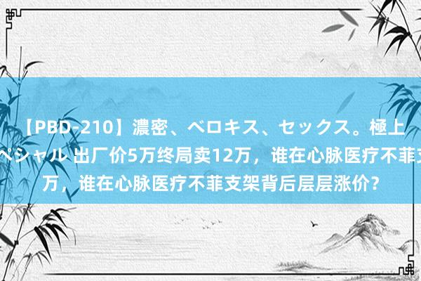 【PBD-210】濃密、ベロキス、セックス。極上接吻性交 8時間スペシャル 出厂价5万终局卖12万，谁在心脉医疗不菲支架背后层层涨价？