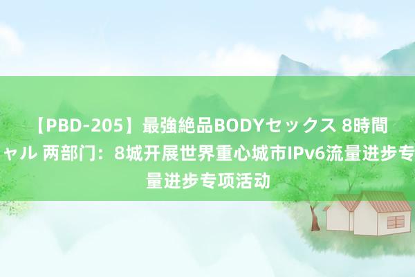 【PBD-205】最強絶品BODYセックス 8時間スペシャル 两部门：8城开展世界重心城市IPv6流量进步专项活动