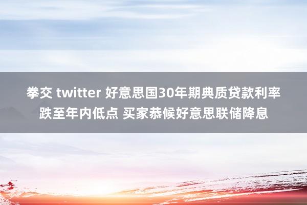 拳交 twitter 好意思国30年期典质贷款利率跌至年内低点 买家恭候好意思联储降息