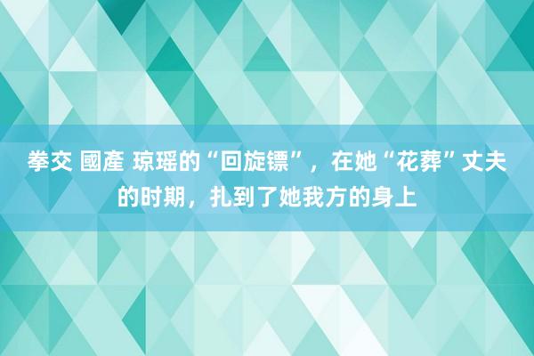 拳交 國產 琼瑶的“回旋镖”，在她“花葬”丈夫的时期，扎到了她我方的身上