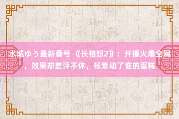 水城ゆう最新番号 《长相想2》：开播火爆全网，效果却差评不休，杨紫动了谁的蛋糕