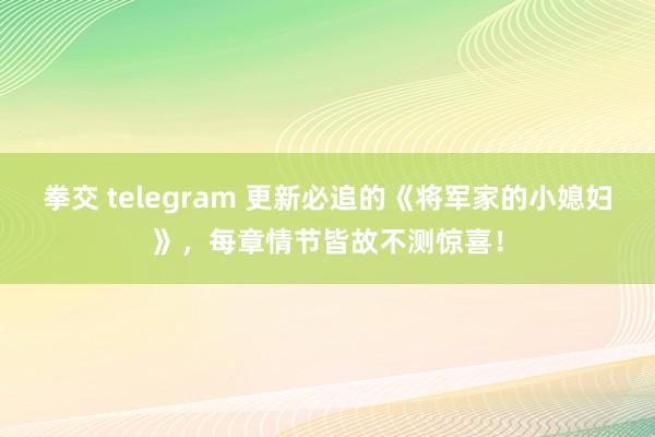 拳交 telegram 更新必追的《将军家的小媳妇》，每章情节皆故不测惊喜！