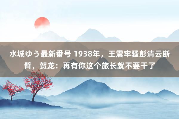 水城ゆう最新番号 1938年，王震牢骚彭清云断臂，贺龙：再有你这个旅长就不要干了