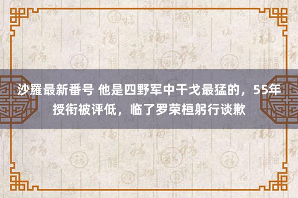 沙羅最新番号 他是四野军中干戈最猛的，55年授衔被评低，临了罗荣桓躬行谈歉