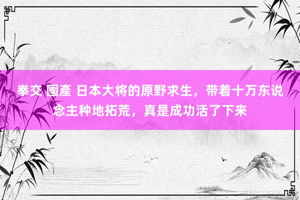 拳交 國產 日本大将的原野求生，带着十万东说念主种地拓荒，真是成功活了下来