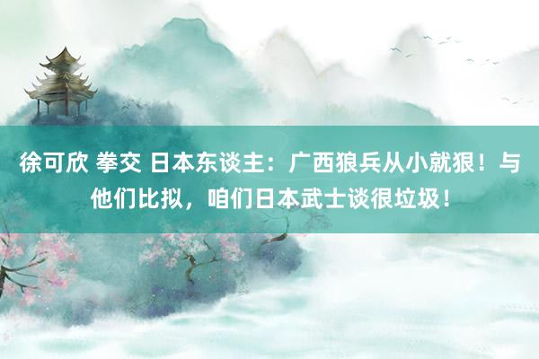 徐可欣 拳交 日本东谈主：广西狼兵从小就狠！与他们比拟，咱们日本武士谈很垃圾！