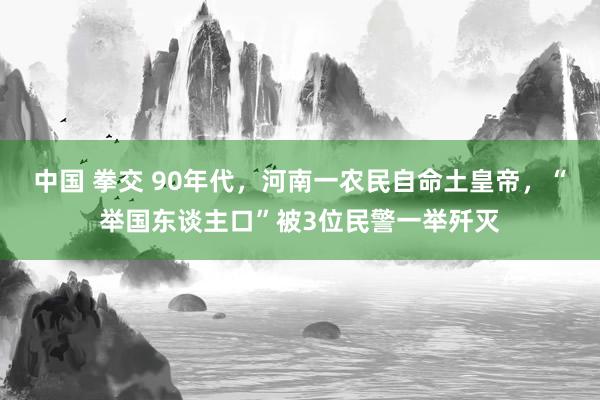 中国 拳交 90年代，河南一农民自命土皇帝，“举国东谈主口”被3位民警一举歼灭