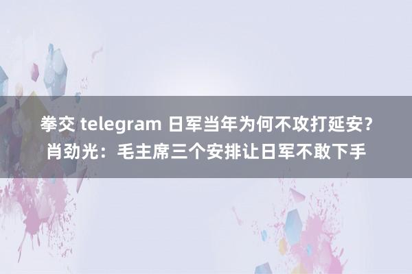 拳交 telegram 日军当年为何不攻打延安？肖劲光：毛主席三个安排让日军不敢下手