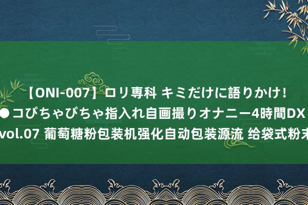 【ONI-007】ロリ専科 キミだけに語りかけ！ロリっ娘20人！オマ●コぴちゃぴちゃ指入れ自画撮りオナニー4時間DX vol.07 葡萄糖粉包装机强化自动包装源流 给袋式粉末包装机和会翻重生态