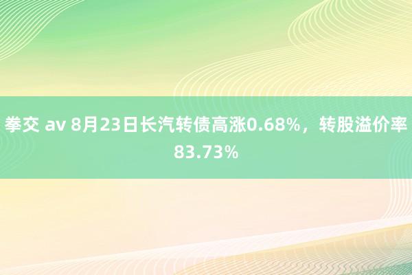 拳交 av 8月23日长汽转债高涨0.68%，转股溢价率83.73%