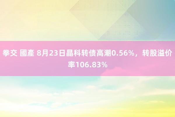 拳交 國產 8月23日晶科转债高潮0.56%，转股溢价率106.83%