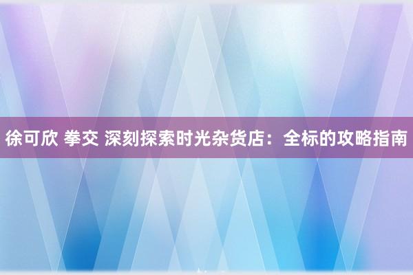 徐可欣 拳交 深刻探索时光杂货店：全标的攻略指南