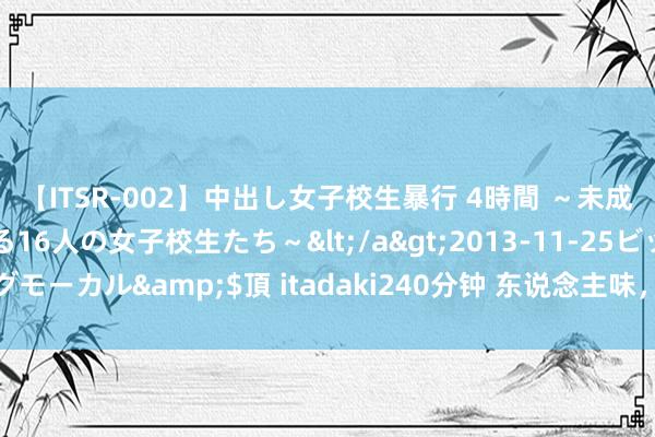 【ITSR-002】中出し女子校生暴行 4時間 ～未成熟なカラダを弄ばれる16人の女子校生たち～</a>2013-11-25ビッグモーカル&$頂 itadaki240分钟 东说念主味，是微博最有价值的金钱