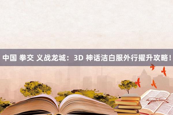 中国 拳交 义战龙城：3D 神话洁白服外行擢升攻略！