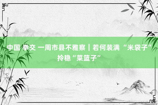 中国 拳交 一周市县不雅察︱若何装满 “米袋子”拎稳“菜篮子”