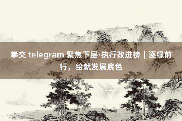 拳交 telegram 聚焦下层·执行改进榜︱逐绿前行，绘就发展底色