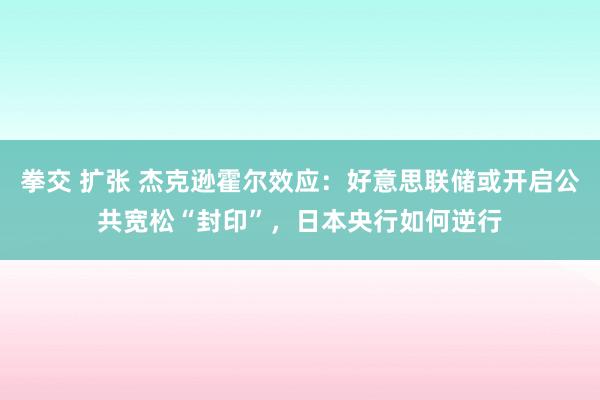 拳交 扩张 杰克逊霍尔效应：好意思联储或开启公共宽松“封印”，日本央行如何逆行