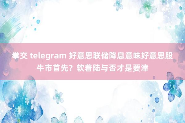 拳交 telegram 好意思联储降息意味好意思股牛市首先？软着陆与否才是要津