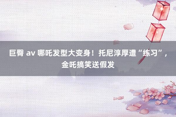 巨臀 av 哪吒发型大变身！托尼淳厚遭“练习”，金吒搞笑送假发