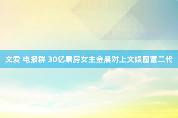 文爱 电报群 30亿票房女主金晨对上文娱圈富二代